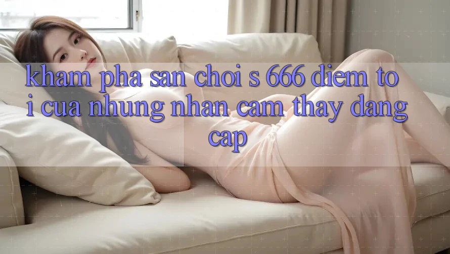 Khám Phá Sân Chơi s 666 – Điểm Tới Của Những Nhận cảm thấy Đẳng cấp Khám Phá Sân Chơi s 666 – Điểm Tới Của Những Nhận cảm thấy Đẳng cấp