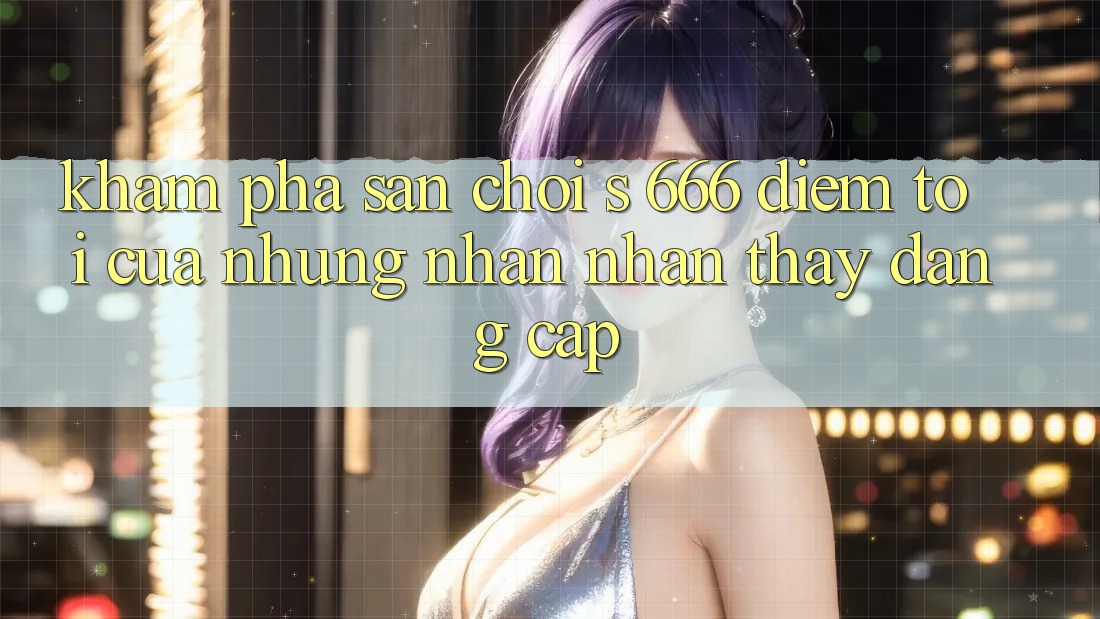 Khám Phá Sân Chơi s 666 – Điểm Tới Của Những Nhận nhận thấy Đẳng cấp Khám Phá Sân Chơi s 666 – Điểm Tới Của Những Nhận nhận thấy Đẳng cấp