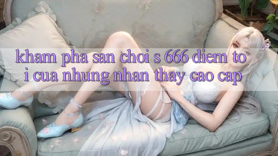 Khám Phá Sân Chơi s 666 – Điểm Tới Của Những Nhận thấy Cao cấp Khám Phá Sân Chơi s 666 – Điểm Tới Của Những Nhận thấy Cao cấp