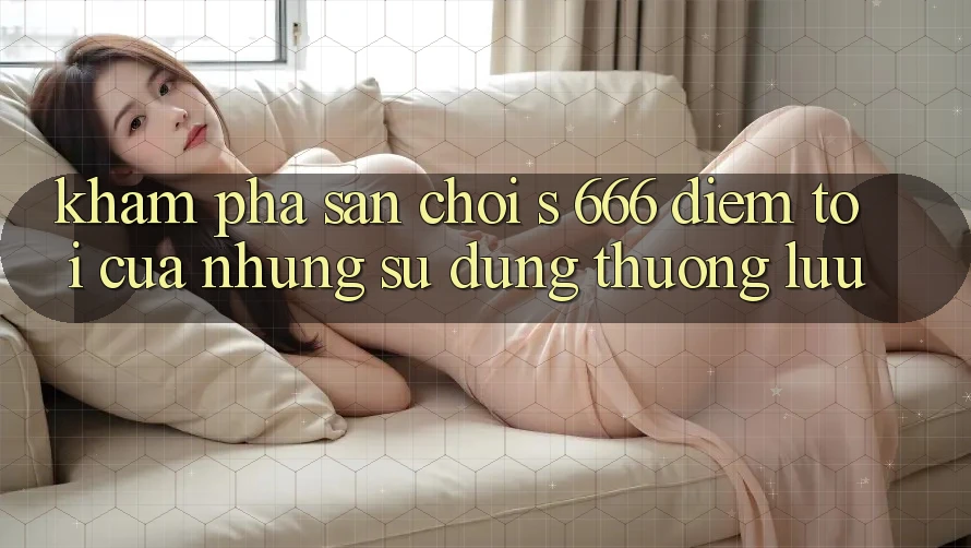 Khám Phá Sân Chơi s 666 – Điểm Tới Của Những Sử dụng Thượng Lưu Khám Phá Sân Chơi s 666 – Điểm Tới Của Những Sử dụng Thượng Lưu