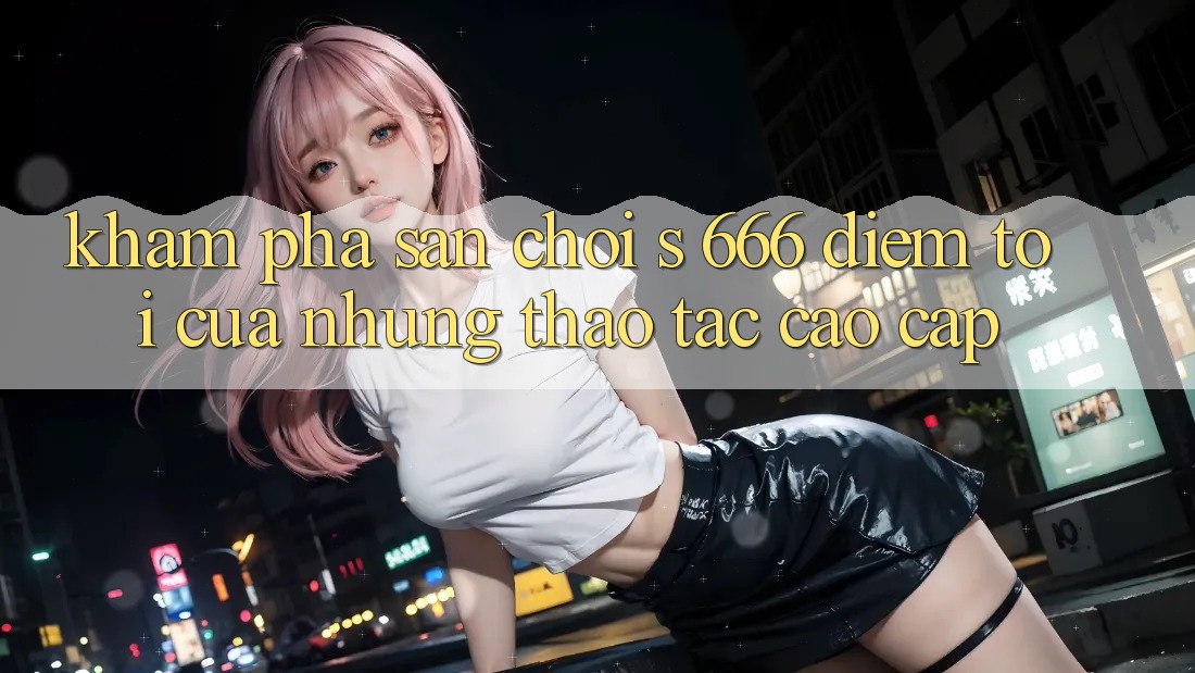 Khám Phá Sân Chơi s 666 – Điểm Tới Của Những Thao tác Cao cấp