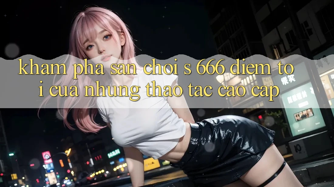 Khám Phá Sân Chơi s 666 – Điểm Tới Của Những Thao tác Cao cấp Khám Phá Sân Chơi s 666 – Điểm Tới Của Những Thao tác Cao cấp