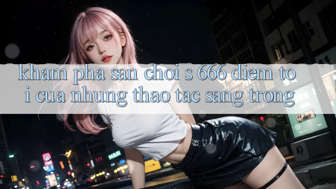 Khám Phá Sân Chơi s 666 – Điểm Tới Của Những Thao tác Sang trọng Khám Phá Sân Chơi s 666 – Điểm Tới Của Những Thao tác Sang trọng