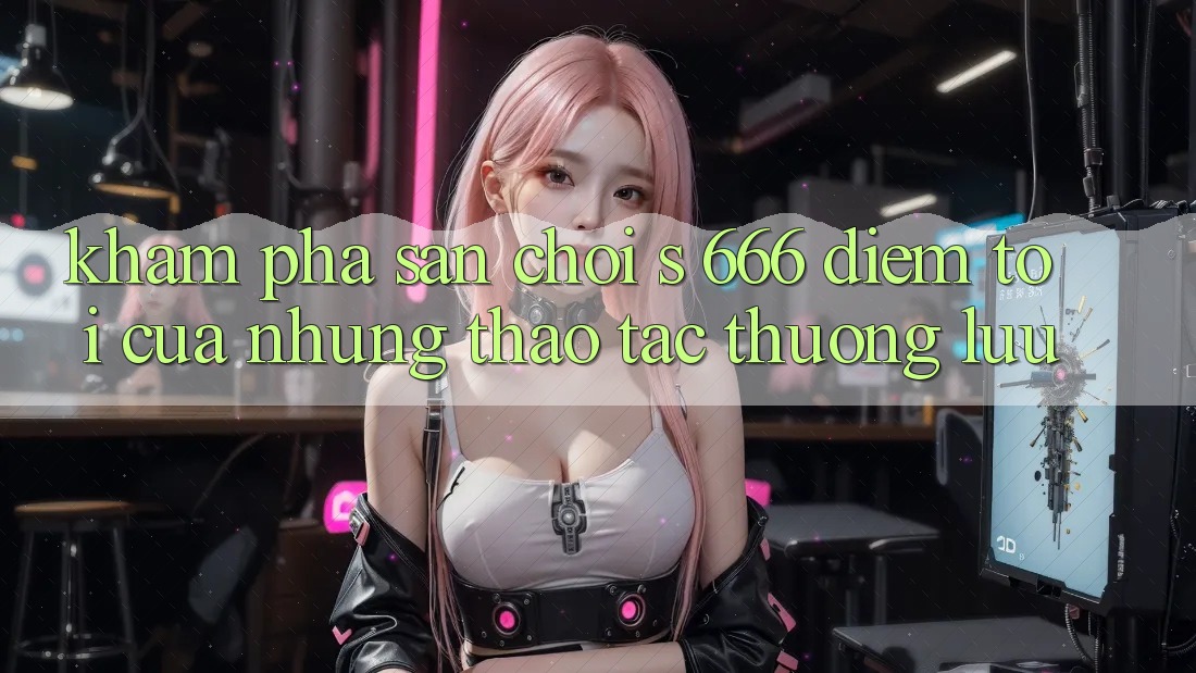 Khám Phá Sân Chơi s 666 – Điểm Tới Của Những Thao tác Thượng lưu Khám Phá Sân Chơi s 666 – Điểm Tới Của Những Thao tác Thượng lưu