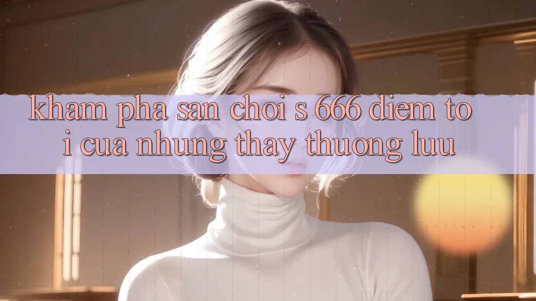 Khám Phá Sân Chơi s 666 – Điểm Tới Của Những Thấy Thượng Lưu Khám Phá Sân Chơi s 666 – Điểm Tới Của Những Thấy Thượng Lưu