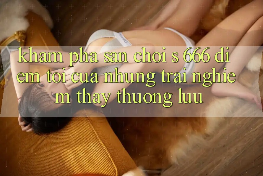Khám Phá Sân Chơi s 666 – Điểm Tới Của Những Trải nghiệm thấy Thượng Lưu Khám Phá Sân Chơi s 666 – Điểm Tới Của Những Trải nghiệm thấy Thượng Lưu