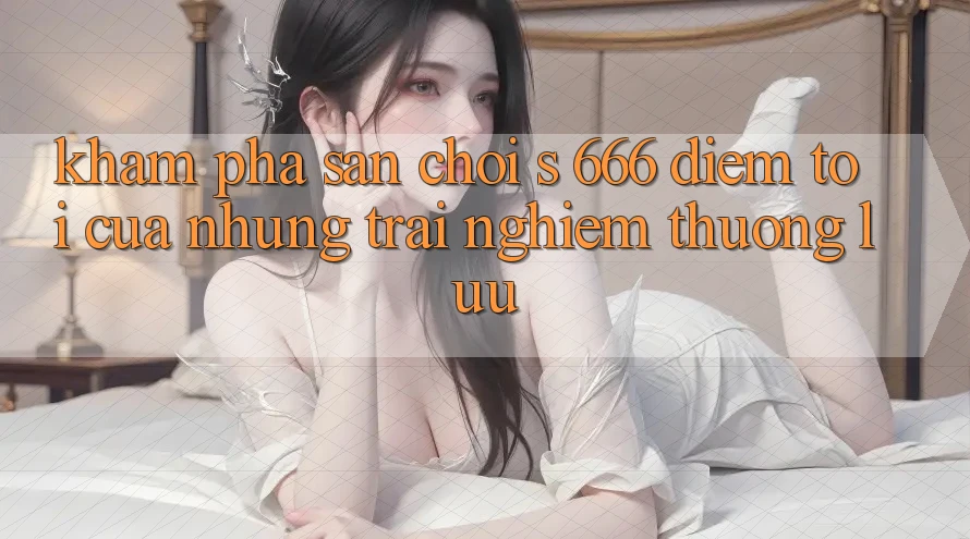 Khám Phá Sân Chơi s 666 – Điểm Tới Của Những Trải Nghiệm Thượng Lưu Khám Phá Sân Chơi s 666 – Điểm Tới Của Những Trải Nghiệm Thượng Lưu