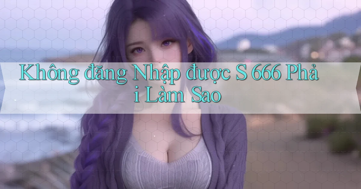 không đăng nhập được s 666 phải làm sao