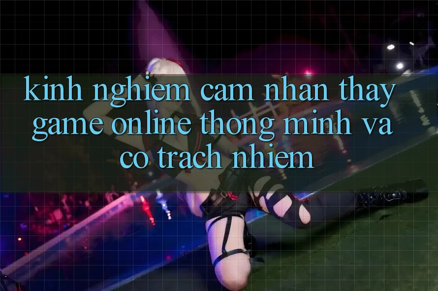 Kinh nghiệm Cảm nhận thấy Game Online Thông Minh Và Có Trách Nhiệm Kinh nghiệm Cảm nhận thấy Game Online Thông Minh Và Có Trách Nhiệm
