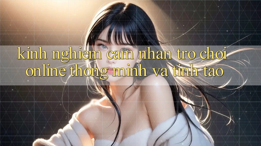Kinh nghiệm Cảm nhận Trò chơi Online Thông Minh Và Tỉnh táo Kinh nghiệm Cảm nhận Trò chơi Online Thông Minh Và Tỉnh táo
