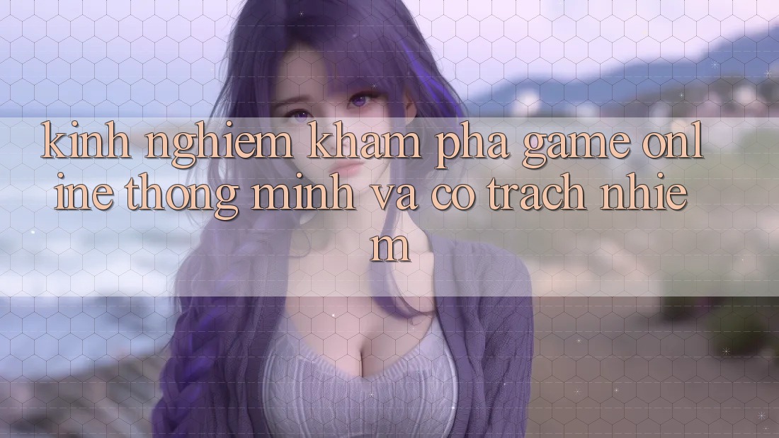 Kinh nghiệm Khám phá Game Online Thông Minh Và Có Trách Nhiệm