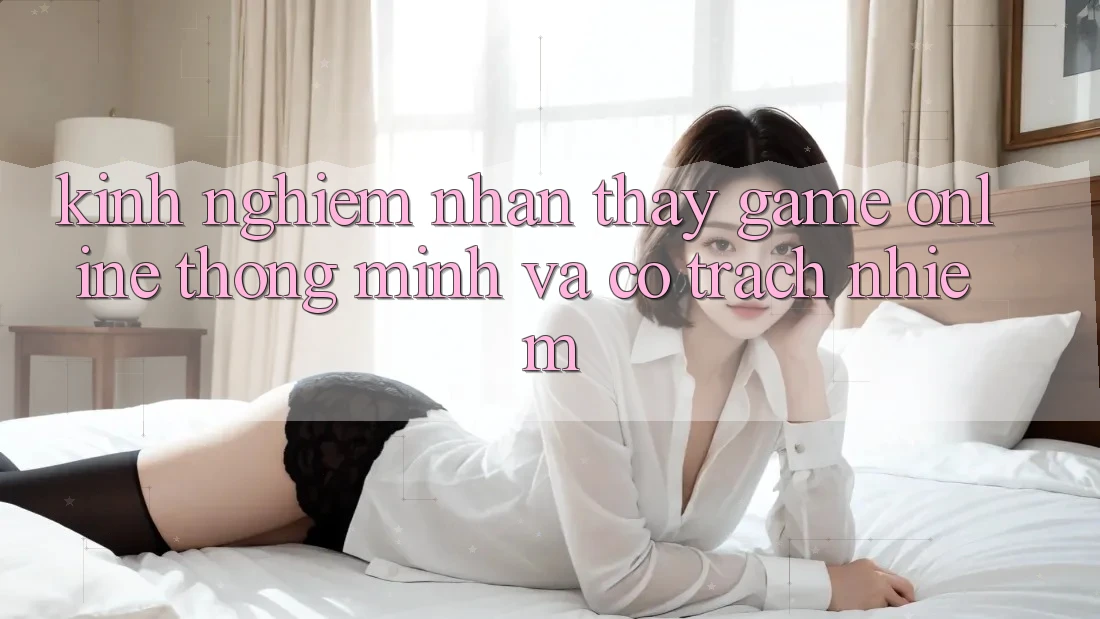 Kinh nghiệm Nhận thấy Game Online Thông Minh Và Có Trách Nhiệm Kinh nghiệm Nhận thấy Game Online Thông Minh Và Có Trách Nhiệm