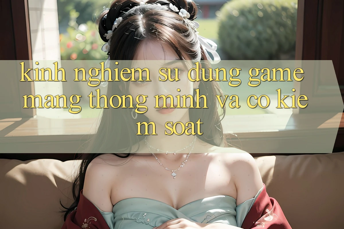 Kinh nghiệm Sử dụng Game mạng Thông Minh Và Có kiểm soát Kinh nghiệm Sử dụng Game mạng Thông Minh Và Có kiểm soát