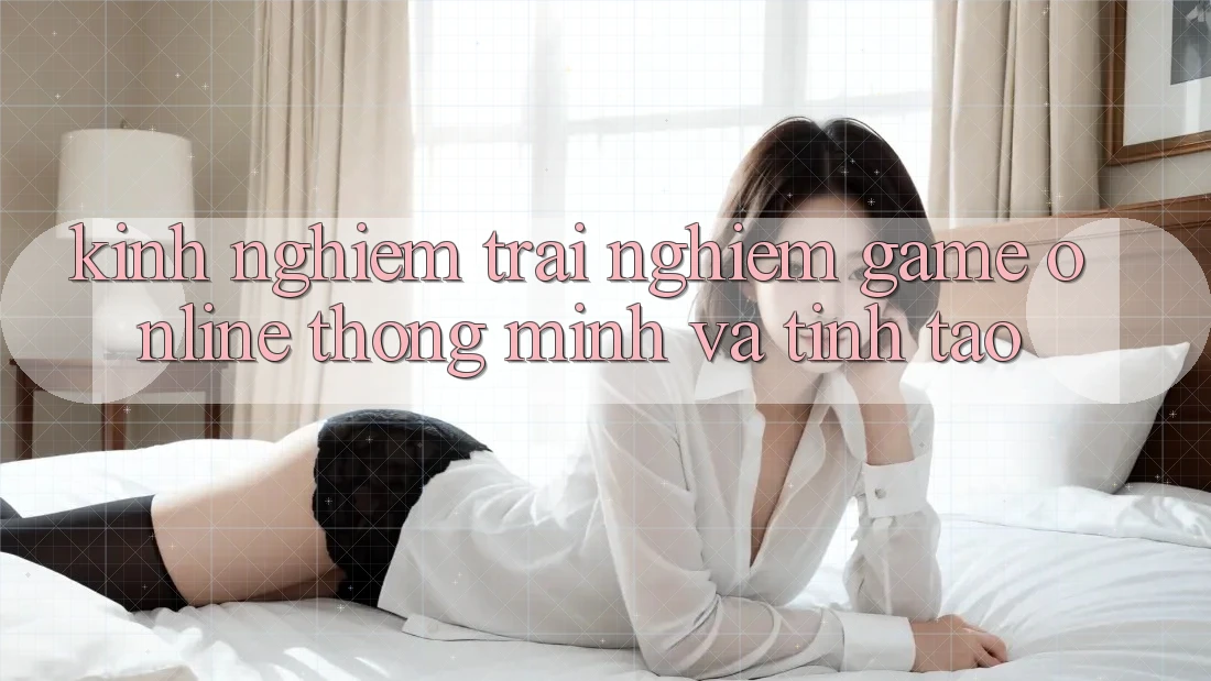 Kinh nghiệm Trải Nghiệm Game Online Thông Minh Và Tỉnh táo