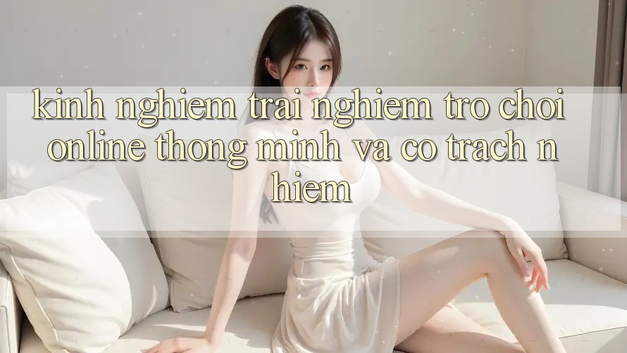 Kinh nghiệm Trải Nghiệm Trò chơi Online Thông Minh Và Có Trách Nhiệm Kinh nghiệm Trải Nghiệm Trò chơi Online Thông Minh Và Có Trách Nhiệm