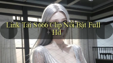 link tải s 666 clip nổi bật full hd