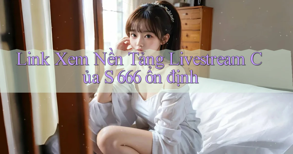 link xem nền tảng livestream của s 666 ổn định