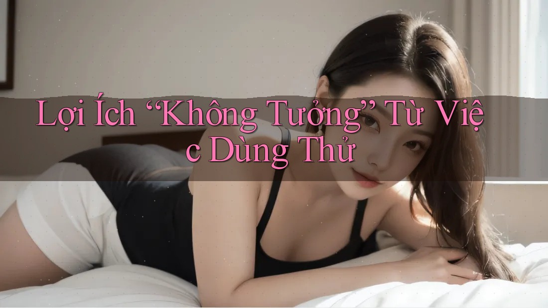 Lợi Ích “Không Tưởng” Từ Việc Dùng Thử