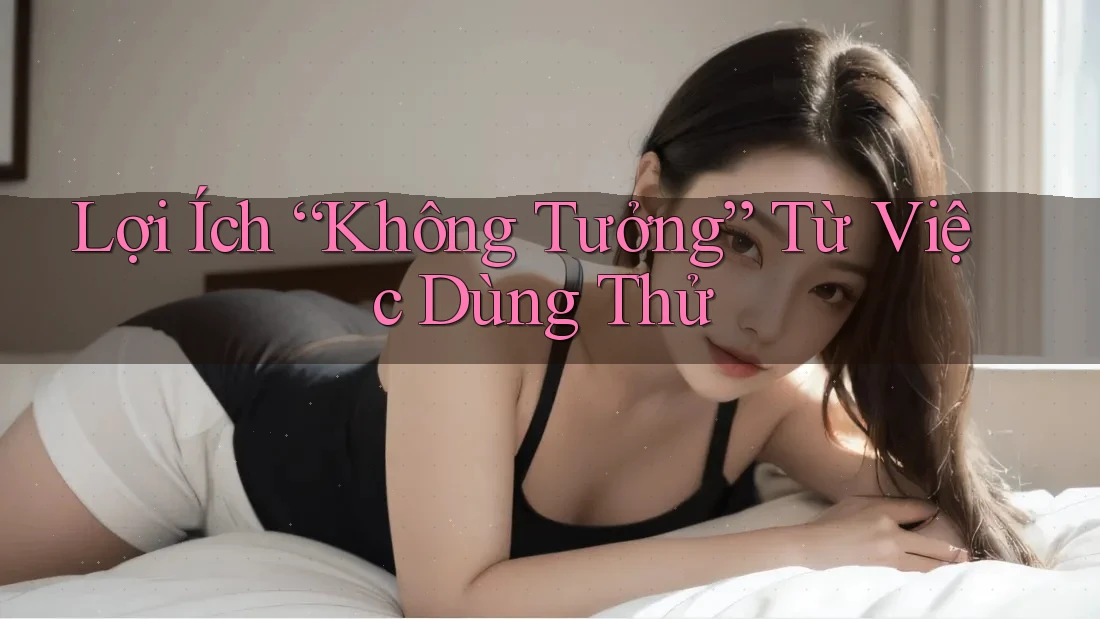 Lợi Ích “Không Tưởng” Từ Việc Dùng Thử