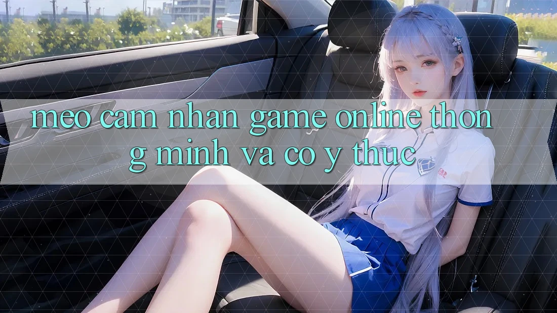 Mẹo Cảm nhận Game Online Thông Minh Và Có ý thức