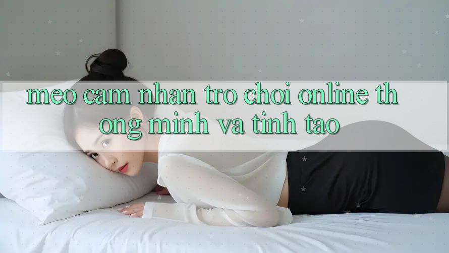 Mẹo Cảm nhận Trò chơi Online Thông Minh Và Tỉnh táo Mẹo Cảm nhận Trò chơi Online Thông Minh Và Tỉnh táo