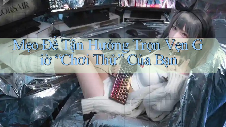 Mẹo Để Tận Hưởng Trọn Vẹn Giờ “Chơi Thử” Của Bạn
