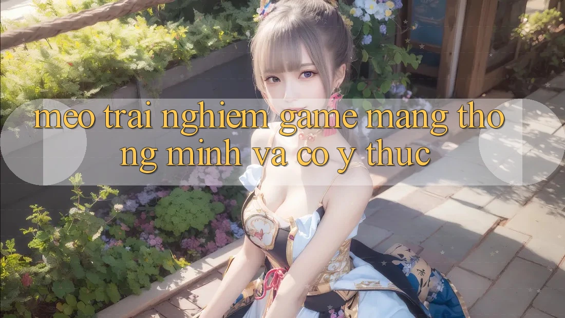 Mẹo Trải Nghiệm Game mạng Thông Minh Và Có ý thức Mẹo Trải Nghiệm Game mạng Thông Minh Và Có ý thức