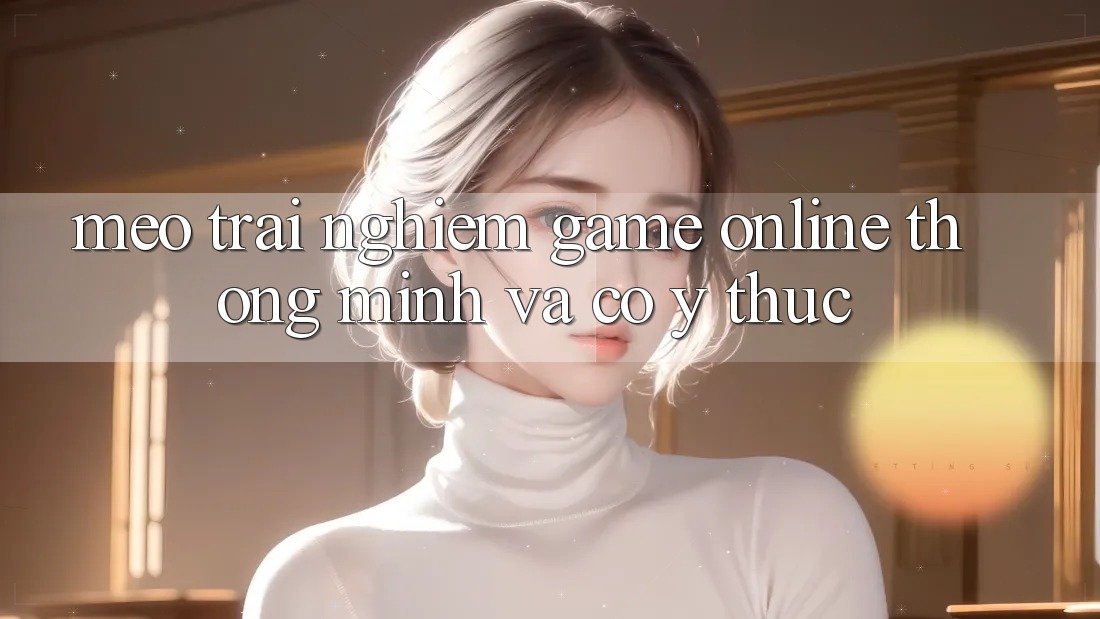 Mẹo Trải Nghiệm Game Online Thông Minh Và Có ý thức Mẹo Trải Nghiệm Game Online Thông Minh Và Có ý thức