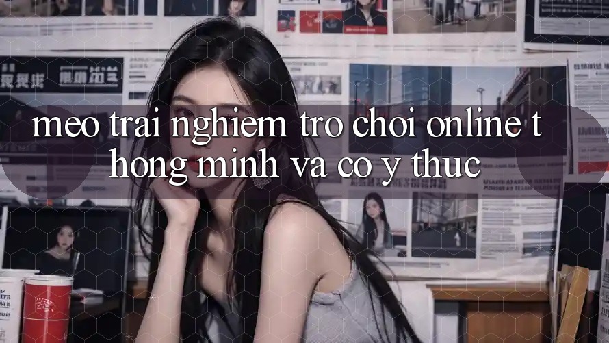 Mẹo Trải nghiệm Trò chơi Online Thông Minh Và Có ý thức Mẹo Trải nghiệm Trò chơi Online Thông Minh Và Có ý thức