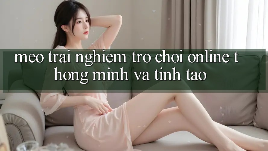 Mẹo Trải Nghiệm Trò chơi Online Thông Minh Và Tỉnh táo Mẹo Trải Nghiệm Trò chơi Online Thông Minh Và Tỉnh táo