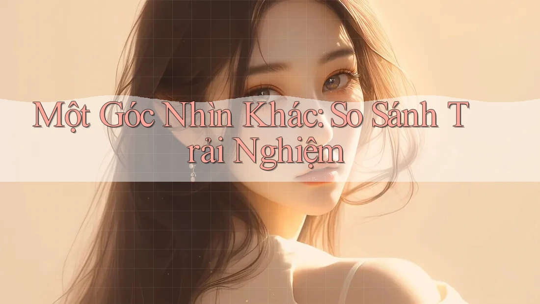 Một Góc Nhìn Khác: So Sánh Trải Nghiệm Một Góc Nhìn Khác: So Sánh Trải Nghiệm