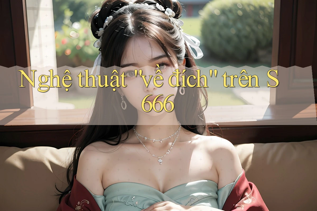 Nghệ thuật “về đích” trên S666 Nghệ thuật “về đích” trên S666