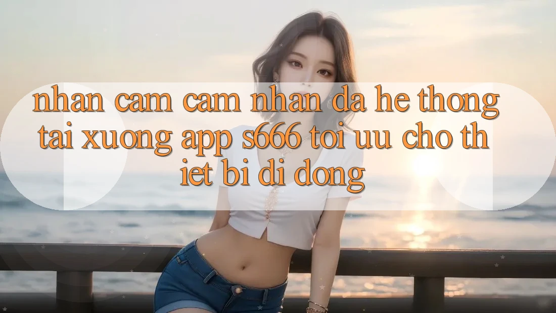 Nhận cảm cảm nhận Đa Hệ thống – Tải xuống App s666 Tối Ưu Cho Thiết Bị Di Động
