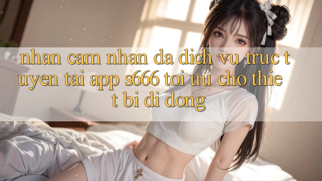 Nhận cảm nhận Đa Dịch vụ trực tuyến – Tải App s666 Tối Ưu Cho Thiết Bị Di Động