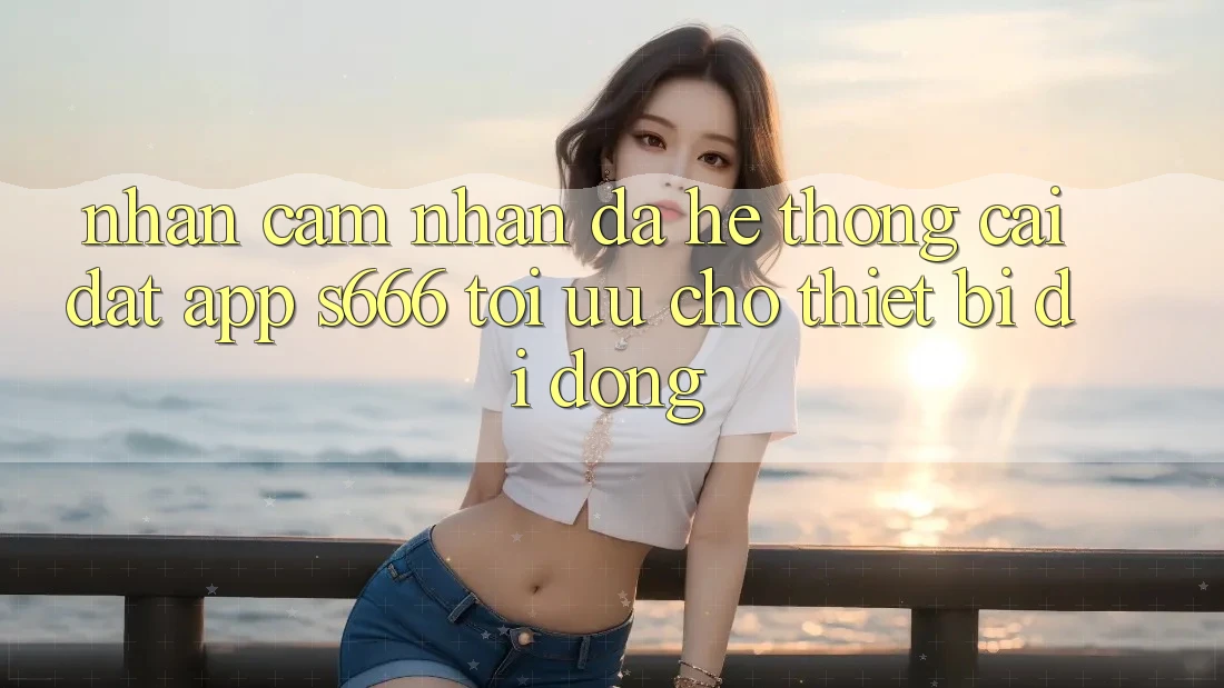 Nhận cảm nhận Đa Hệ thống – Cài đặt App s666 Tối Ưu Cho Thiết Bị Di Động