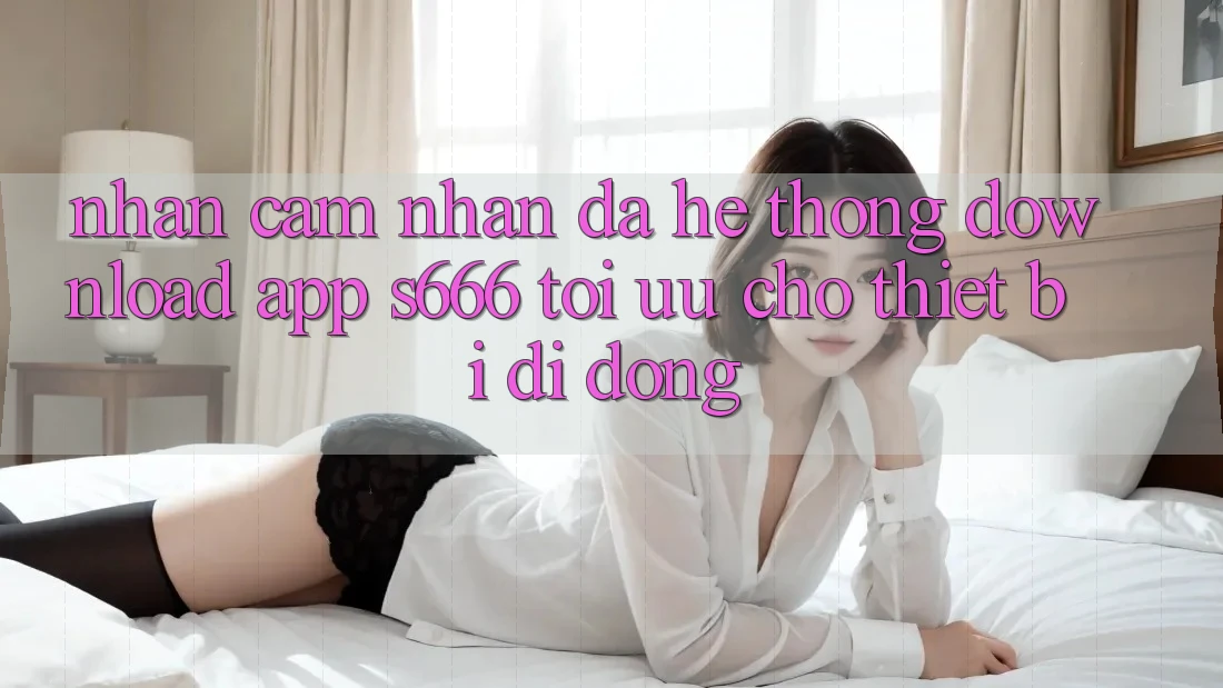Nhận cảm nhận Đa Hệ thống – Download App s666 Tối Ưu Cho Thiết Bị Di Động