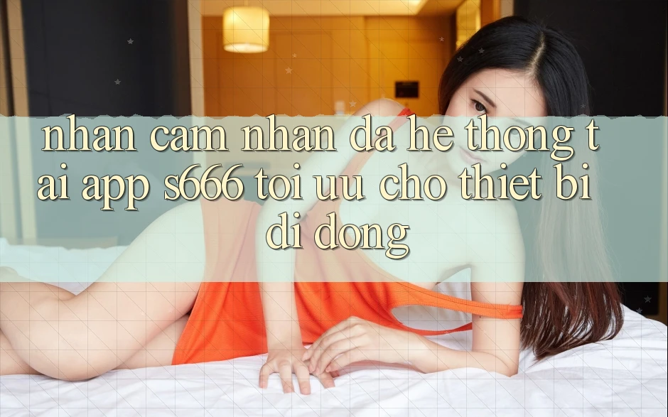 Nhận cảm nhận Đa Hệ thống – Tải App s666 Tối Ưu Cho Thiết Bị Di Động