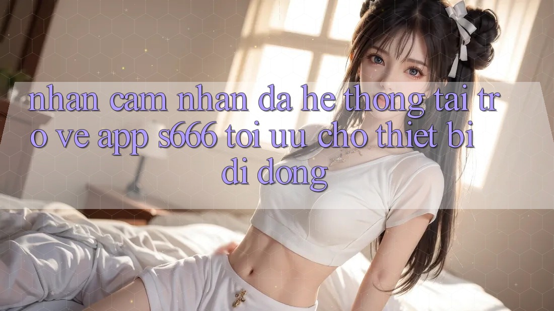 Nhận cảm nhận Đa Hệ thống – Tải trở về App s666 Tối Ưu Cho Thiết Bị Di Động Nhận cảm nhận Đa Hệ thống – Tải trở về App s666 Tối Ưu Cho Thiết Bị Di Động