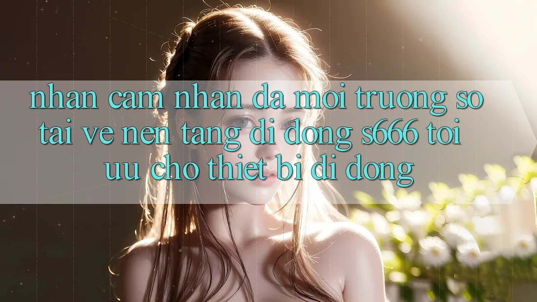 Nhận cảm nhận Đa Môi trường số – Tải về Nền tảng di động s666 Tối Ưu Cho Thiết Bị Di Động