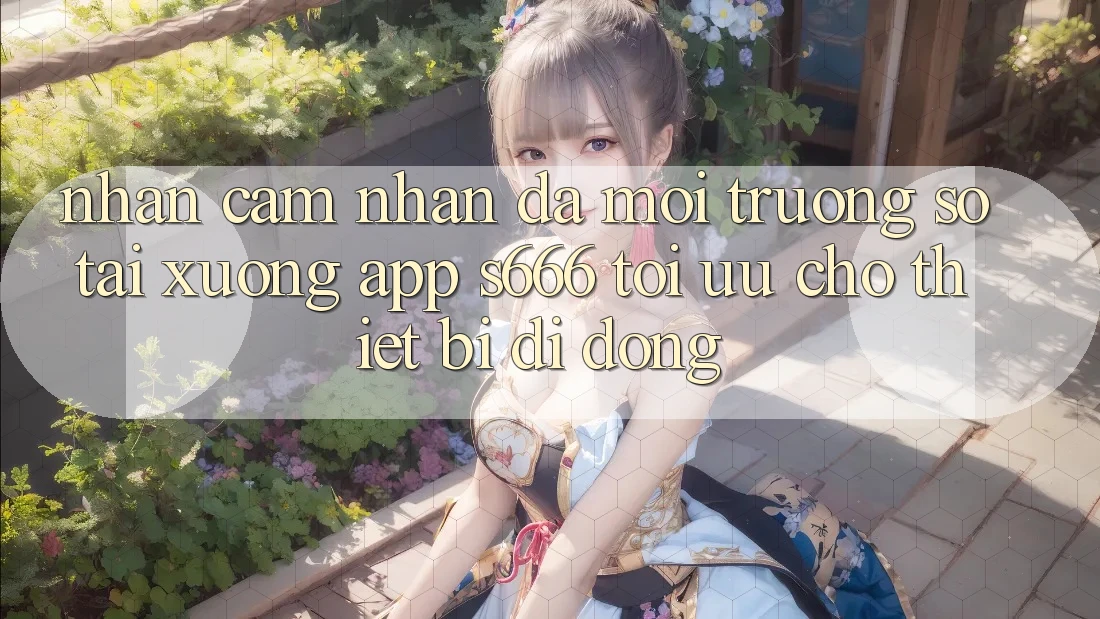 Nhận cảm nhận Đa Môi trường số – Tải xuống App s666 Tối Ưu Cho Thiết Bị Di Động Nhận cảm nhận Đa Môi trường số – Tải xuống App s666 Tối Ưu Cho Thiết Bị Di Động