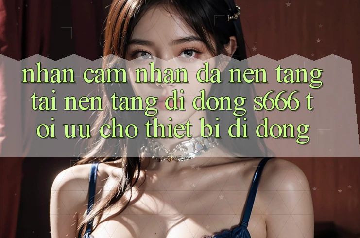 Nhận cảm nhận Đa Nền Tảng – Tải Nền tảng di động s666 Tối Ưu Cho Thiết Bị Di Động