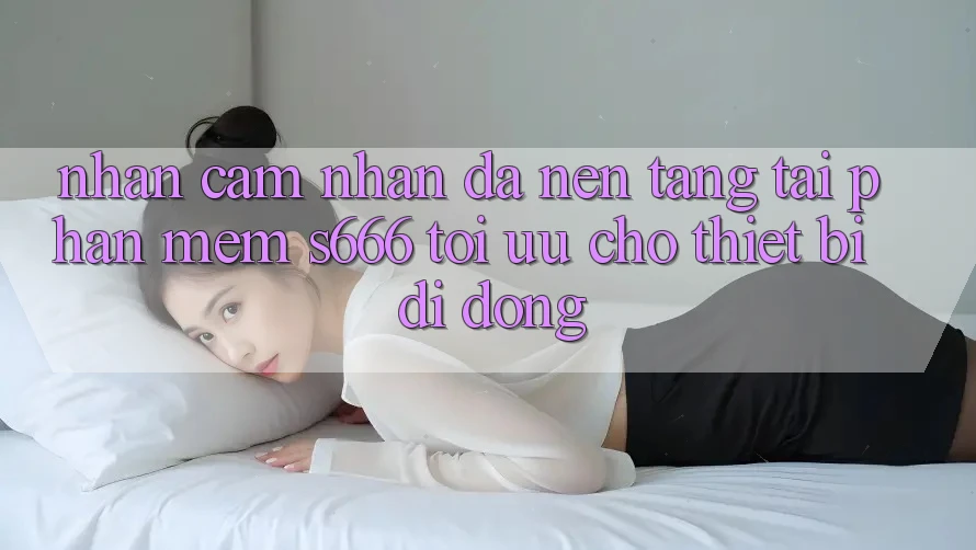 Nhận cảm nhận Đa Nền Tảng – Tải Phần mềm s666 Tối Ưu Cho Thiết Bị Di Động Nhận cảm nhận Đa Nền Tảng – Tải Phần mềm s666 Tối Ưu Cho Thiết Bị Di Động
