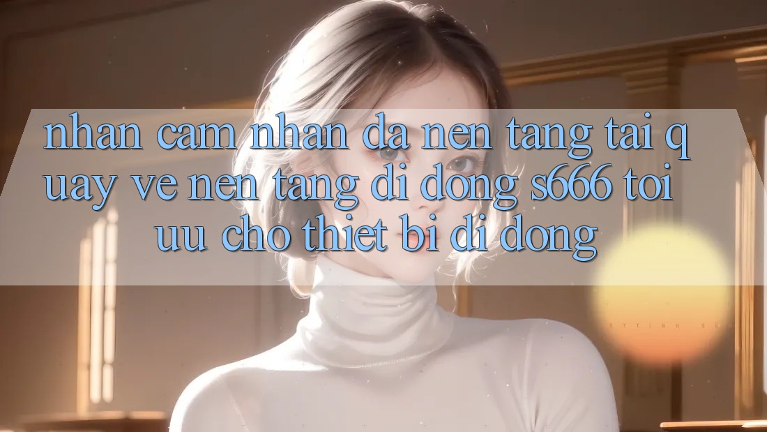 Nhận cảm nhận Đa Nền Tảng – Tải quay về Nền tảng di động s666 Tối Ưu Cho Thiết Bị Di Động Nhận cảm nhận Đa Nền Tảng – Tải quay về Nền tảng di động s666 Tối Ưu Cho Thiết Bị Di Động