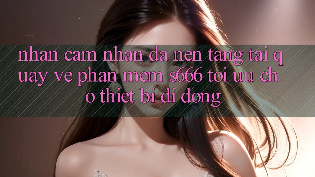 Nhận cảm nhận Đa Nền Tảng – Tải quay về Phần mềm s666 Tối Ưu Cho Thiết Bị Di Động Nhận cảm nhận Đa Nền Tảng – Tải quay về Phần mềm s666 Tối Ưu Cho Thiết Bị Di Động