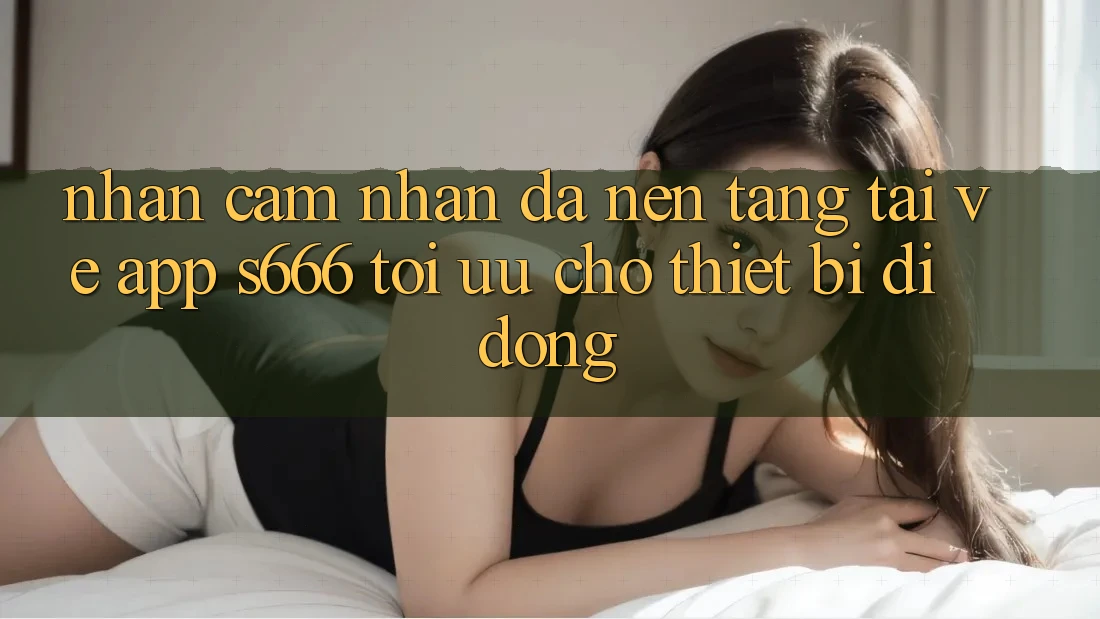 Nhận cảm nhận Đa Nền Tảng – Tải về App s666 Tối Ưu Cho Thiết Bị Di Động