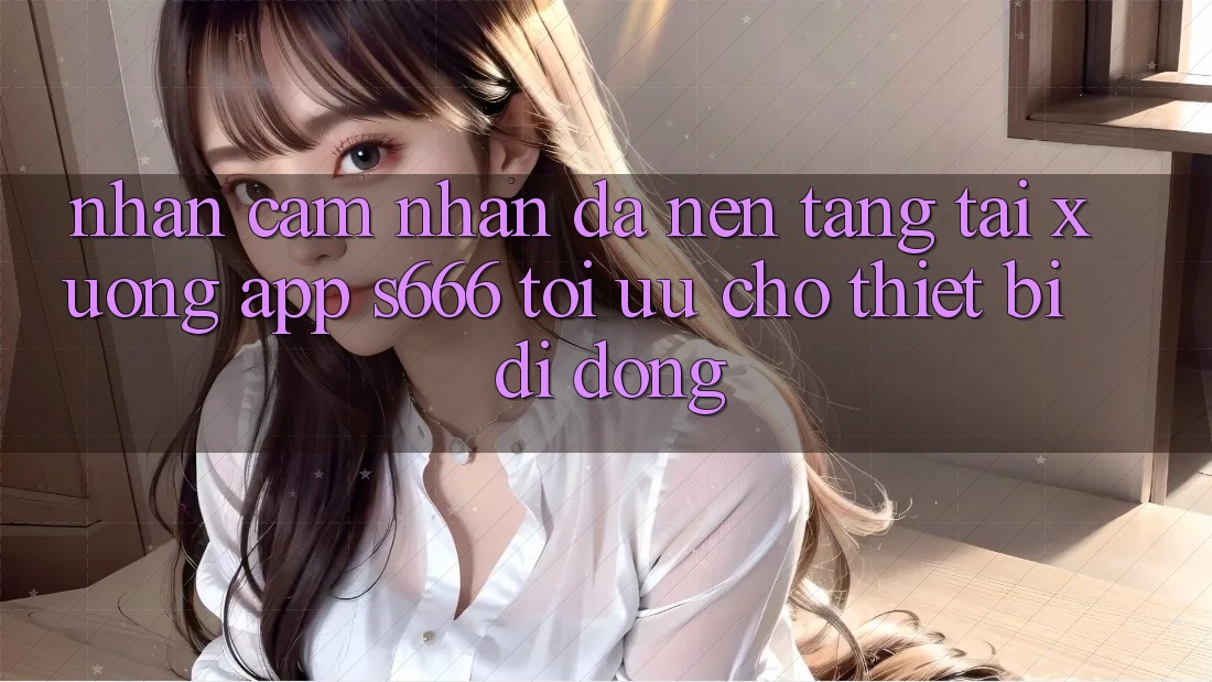 Nhận cảm nhận Đa Nền Tảng – Tải xuống App s666 Tối Ưu Cho Thiết Bị Di Động