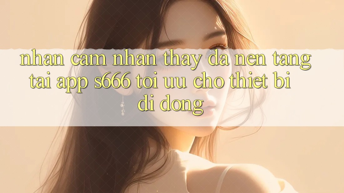 Nhận cảm nhận thấy Đa Nền tảng – Tải App s666 Tối Ưu Cho Thiết Bị Di Động Nhận cảm nhận thấy Đa Nền tảng – Tải App s666 Tối Ưu Cho Thiết Bị Di Động