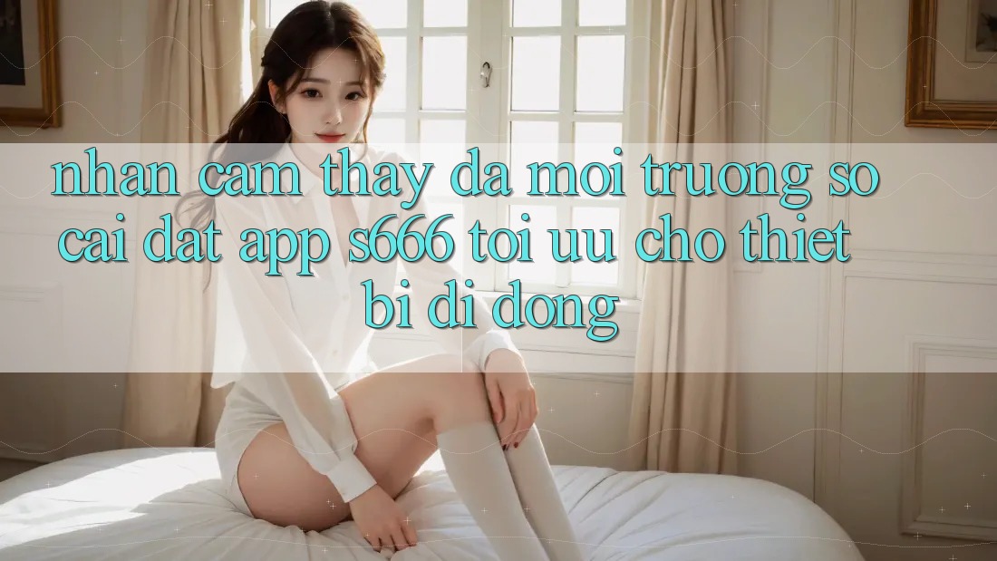 Nhận cảm thấy Đa Môi trường số – Cài đặt App s666 Tối Ưu Cho Thiết Bị Di Động