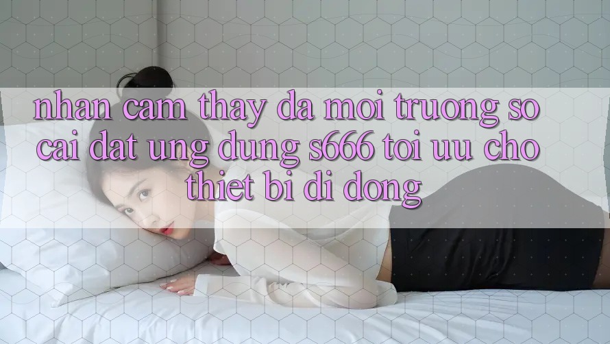 Nhận cảm thấy Đa Môi trường số – Cài đặt Ứng dụng s666 Tối Ưu Cho Thiết Bị Di Động Nhận cảm thấy Đa Môi trường số – Cài đặt Ứng dụng s666 Tối Ưu Cho Thiết Bị Di Động
