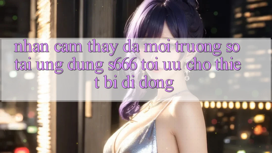 Nhận cảm thấy Đa Môi trường số – Tải Ứng dụng s666 Tối Ưu Cho Thiết Bị Di Động